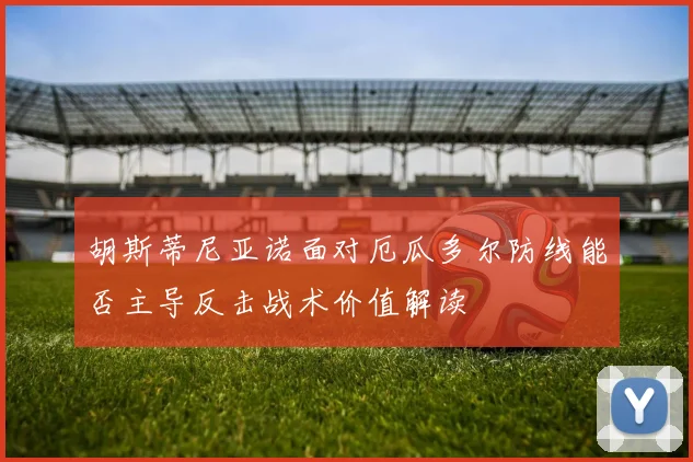 胡斯蒂尼亚诺面对厄瓜多尔防线能否主导反击战术价值解读
