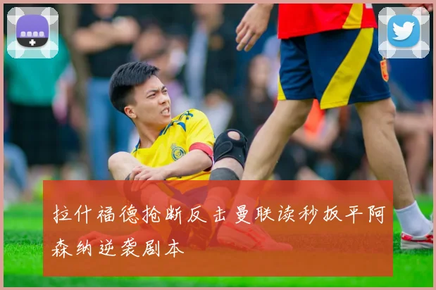 拉什福德抢断反击曼联读秒扳平阿森纳逆袭剧本