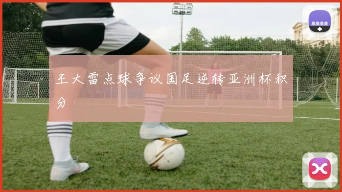 王大雷点球争议国足逆转亚洲杯积分