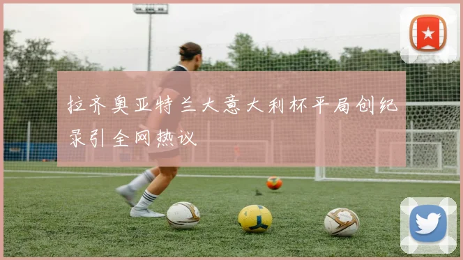 拉齐奥亚特兰大意大利杯平局创纪录引全网热议