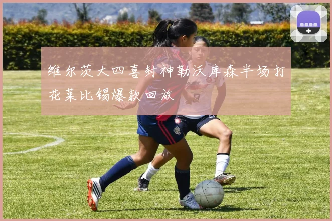 维尔茨大四喜封神勒沃库森半场打花莱比锡爆款回放