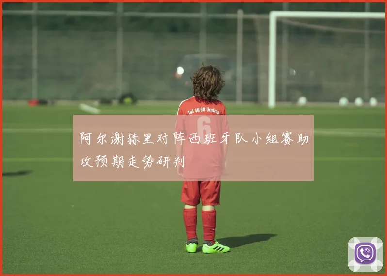 阿尔谢赫里对阵西班牙队小组赛助攻预期走势研判