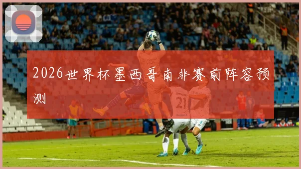 2026世界杯墨西哥南非赛前阵容预测