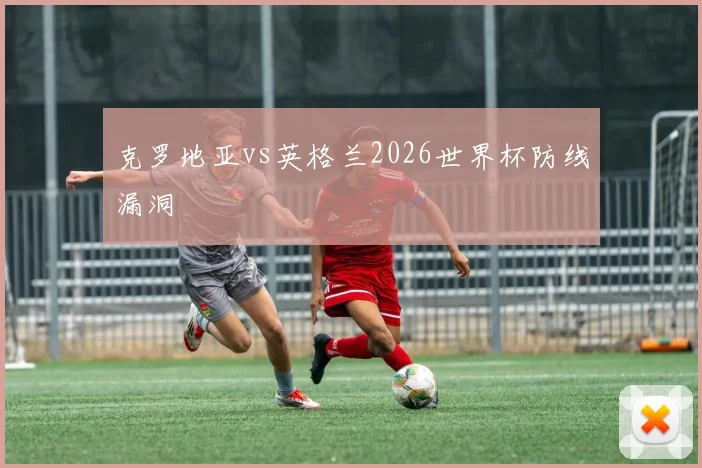 克罗地亚vs英格兰2026世界杯防线漏洞