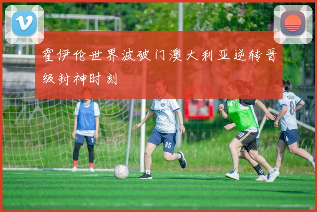 霍伊伦世界波破门澳大利亚逆转晋级封神时刻