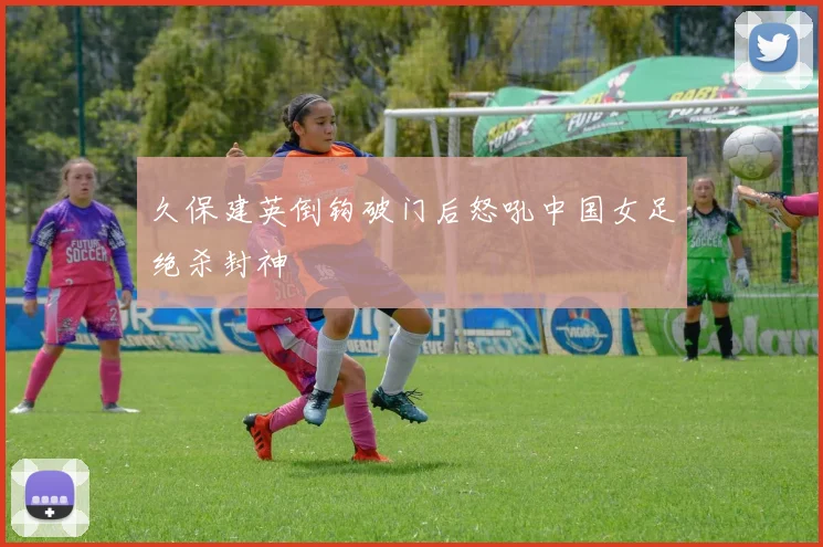 久保建英倒钩破门后怒吼中国女足绝杀封神