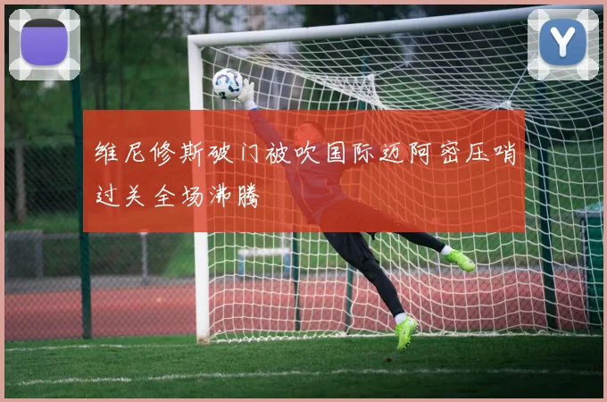 维尼修斯破门被吹国际迈阿密压哨过关全场沸腾