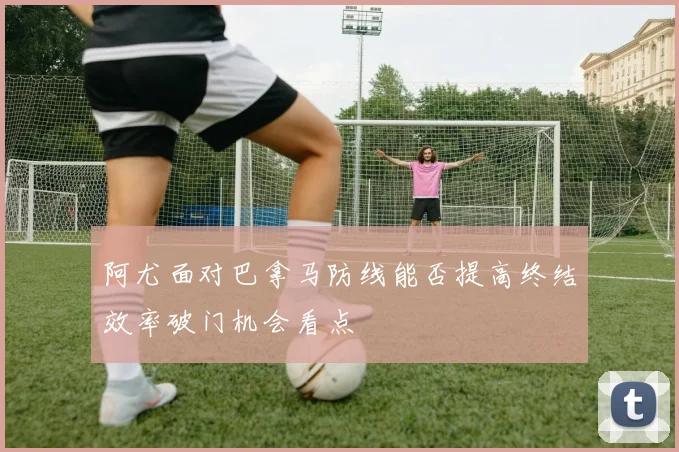 阿尤面对巴拿马防线能否提高终结效率破门机会看点