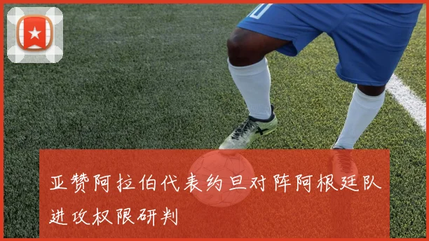 亚赞阿拉伯代表约旦对阵阿根廷队进攻权限研判