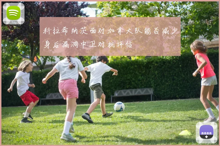 科拉希纳茨面对加拿大队能否减少身后漏洞中卫对抗评估