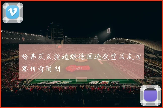 哈弗茨反抢造球德国连夜登顶友谊赛传奇时刻