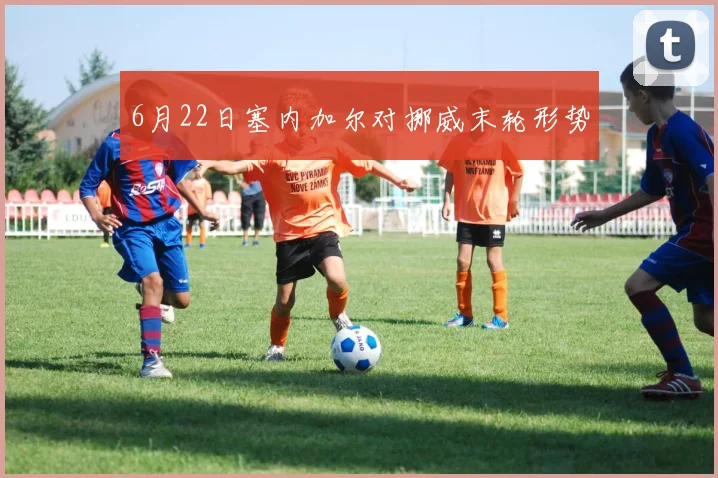 6月22日塞内加尔对挪威末轮形势