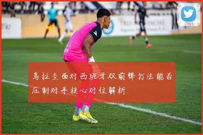 乌拉圭面对西班牙双前锋打法能否压制对手核心对位解析