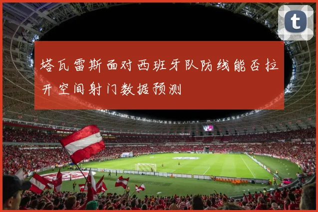 塔瓦雷斯面对西班牙队防线能否拉开空间射门数据预测