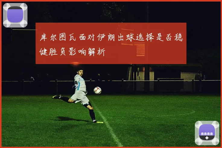 库尔图瓦面对伊朗出球选择是否稳健胜负影响解析