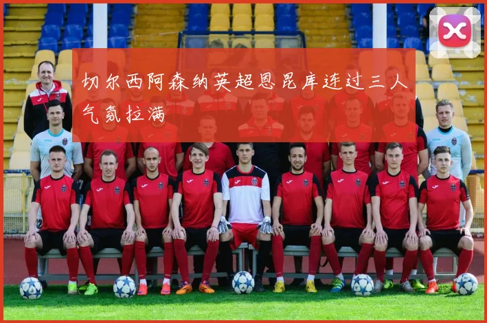 切尔西阿森纳英超恩昆库连过三人气氛拉满