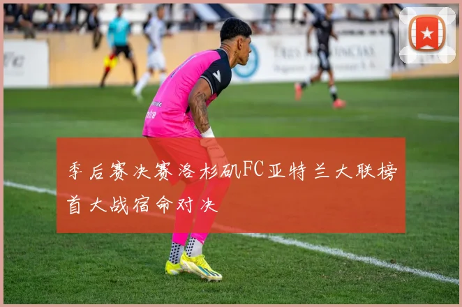 季后赛决赛洛杉矶FC亚特兰大联榜首大战宿命对决