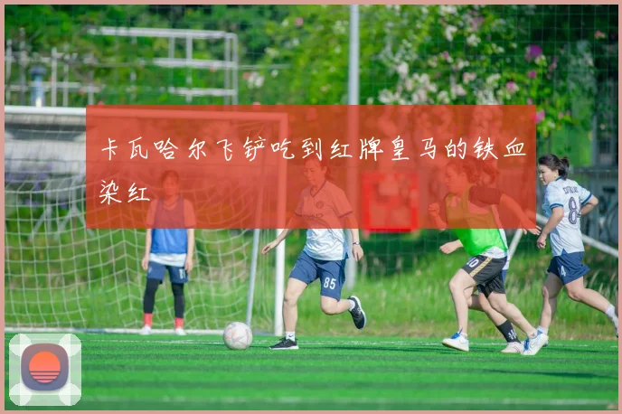 卡瓦哈尔飞铲吃到红牌皇马的铁血染红