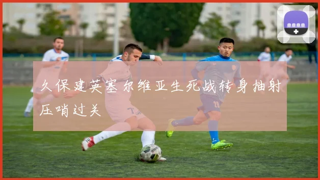 久保建英塞尔维亚生死战转身抽射压哨过关