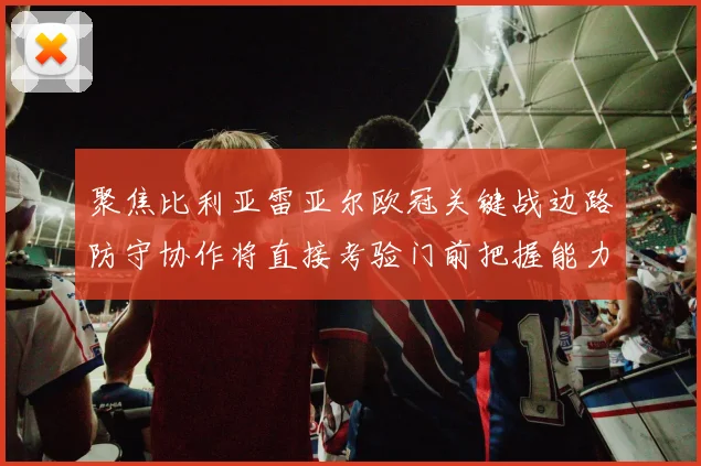 聚焦比利亚雷亚尔欧冠关键战边路防守协作将直接考验门前把握能力