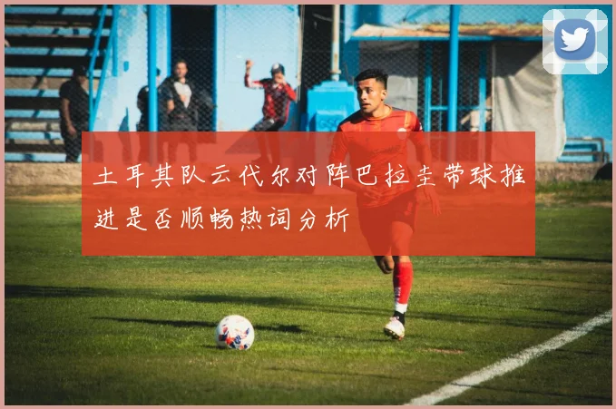 土耳其队云代尔对阵巴拉圭带球推进是否顺畅热词分析