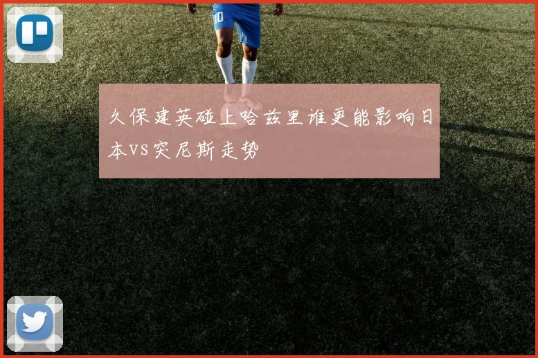 久保建英碰上哈兹里谁更能影响日本vs突尼斯走势