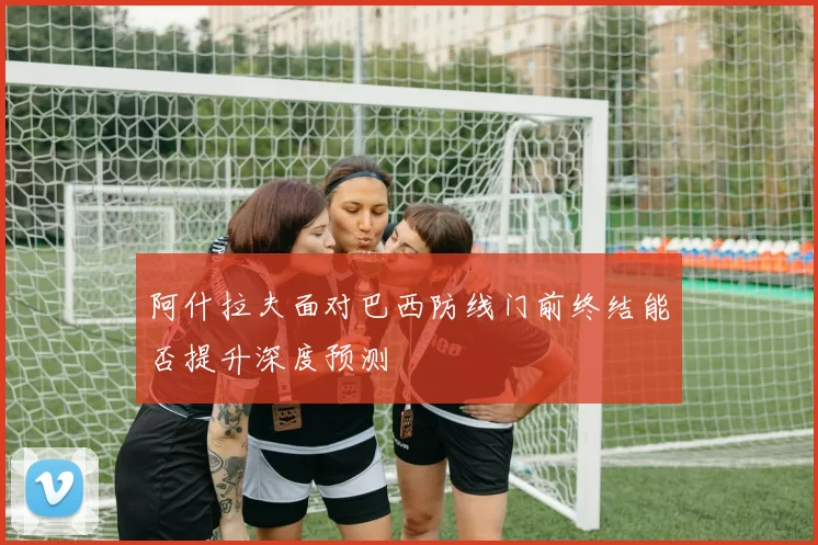 阿什拉夫面对巴西防线门前终结能否提升深度预测