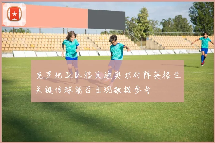 克罗地亚队格瓦迪奥尔对阵英格兰关键传球能否出现数据参考