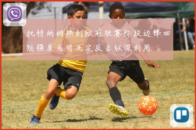 托特纳姆热刺欧冠联赛阶段边锋回防强度或将决定反击纵深利用