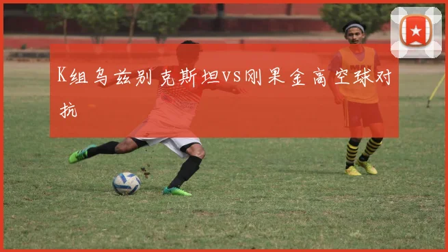 K组乌兹别克斯坦vs刚果金高空球对抗