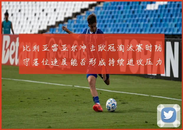 比利亚雷亚尔冲击欧冠淘汰赛时防守落位速度能否形成持续进攻压力