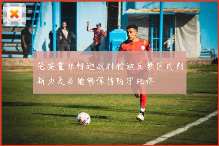 范安霍尔特迎战科特迪瓦禁区内判断力是否能够保持防守纪律