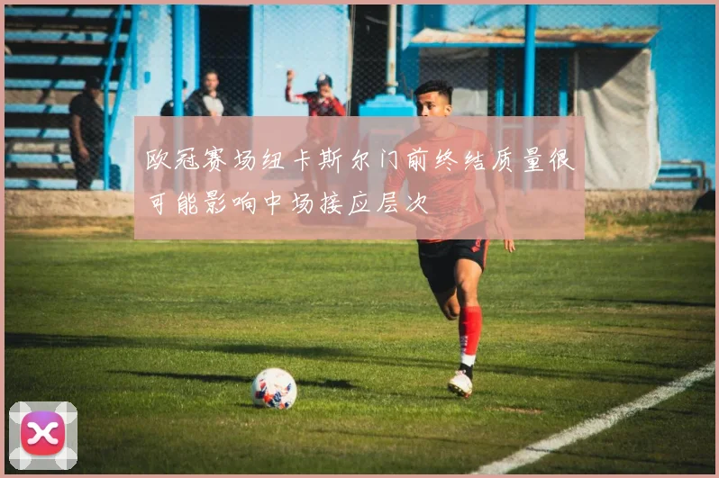 欧冠赛场纽卡斯尔门前终结质量很可能影响中场接应层次